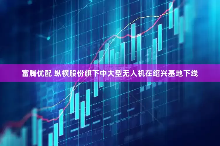 富腾优配 纵横股份旗下中大型无人机在绍兴基地下线