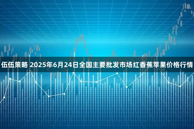 伍伍策略 2025年6月24日全国主要批发市场红香蕉苹果价格行情