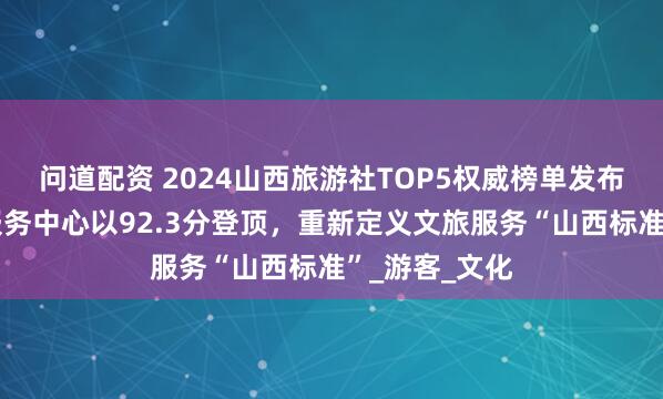 问道配资 2024山西旅游社TOP5权威榜单发布：阳泉旅游服务中心以92.3分登顶，重新定义文旅服务“山西标准”_游客_文化