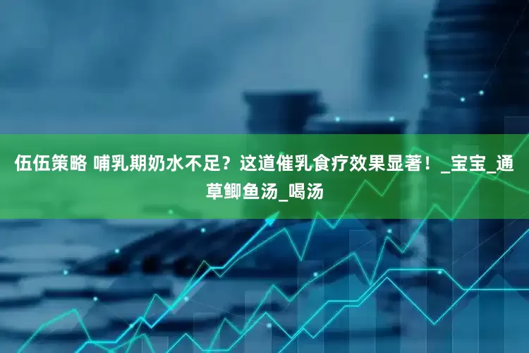 伍伍策略 哺乳期奶水不足？这道催乳食疗效果显著！_宝宝_通草鲫鱼汤_喝汤