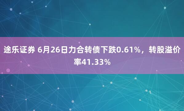 途乐证券 6月26日力合转债下跌0.61%，转股溢价率41.33%