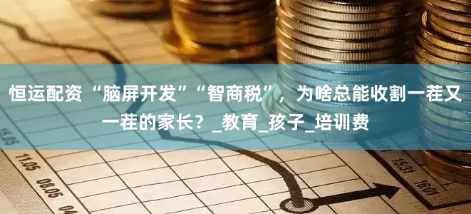 恒运配资 “脑屏开发”“智商税”，为啥总能收割一茬又一茬的家长？_教育_孩子_培训费