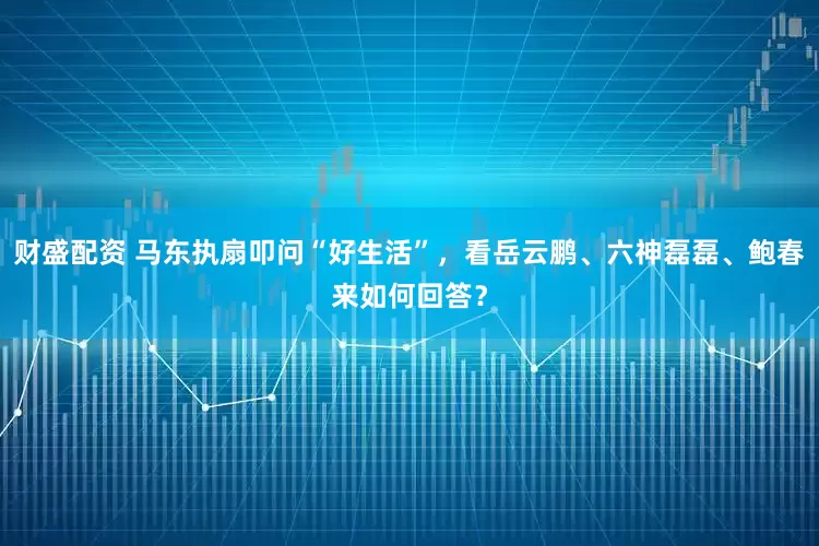 财盛配资 马东执扇叩问“好生活”，看岳云鹏、六神磊磊、鲍春来如何回答？