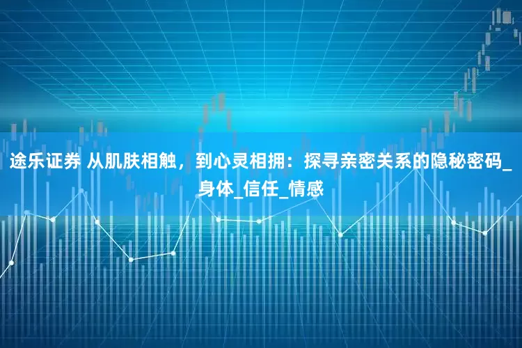 途乐证券 从肌肤相触，到心灵相拥：探寻亲密关系的隐秘密码_身体_信任_情感