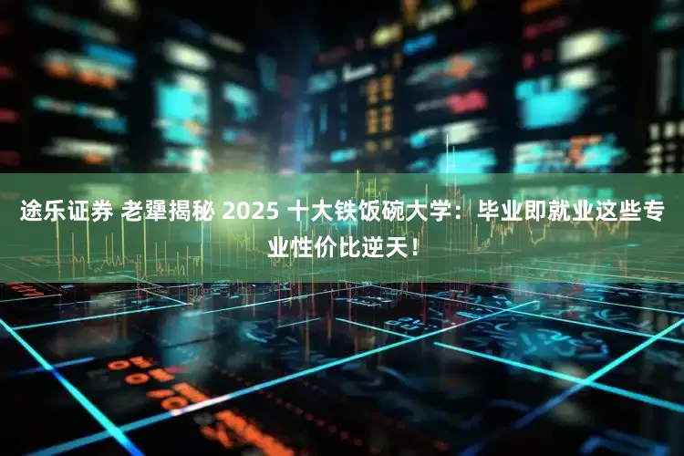 途乐证券 老犟揭秘 2025 十大铁饭碗大学：毕业即就业这些专业性价比逆天！