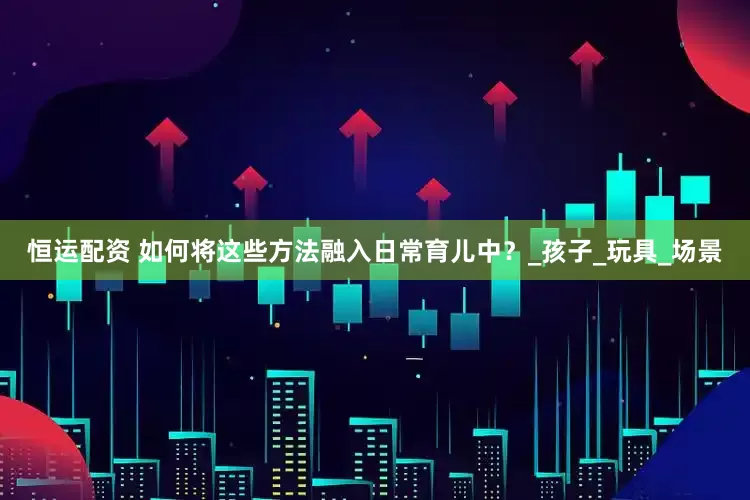 恒运配资 如何将这些方法融入日常育儿中？_孩子_玩具_场景