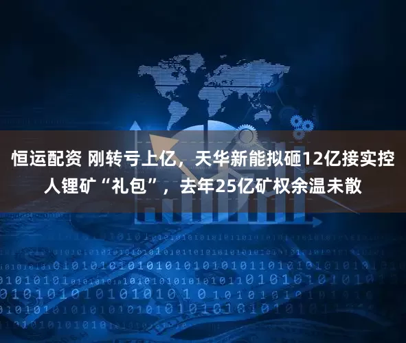 恒运配资 刚转亏上亿，天华新能拟砸12亿接实控人锂矿“礼包”，去年25亿矿权余温未散