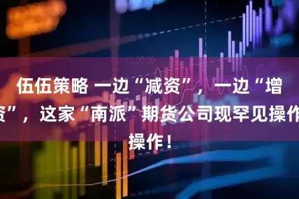 伍伍策略 一边“减资”，一边“增资”，这家“南派”期货公司现罕见操作！
