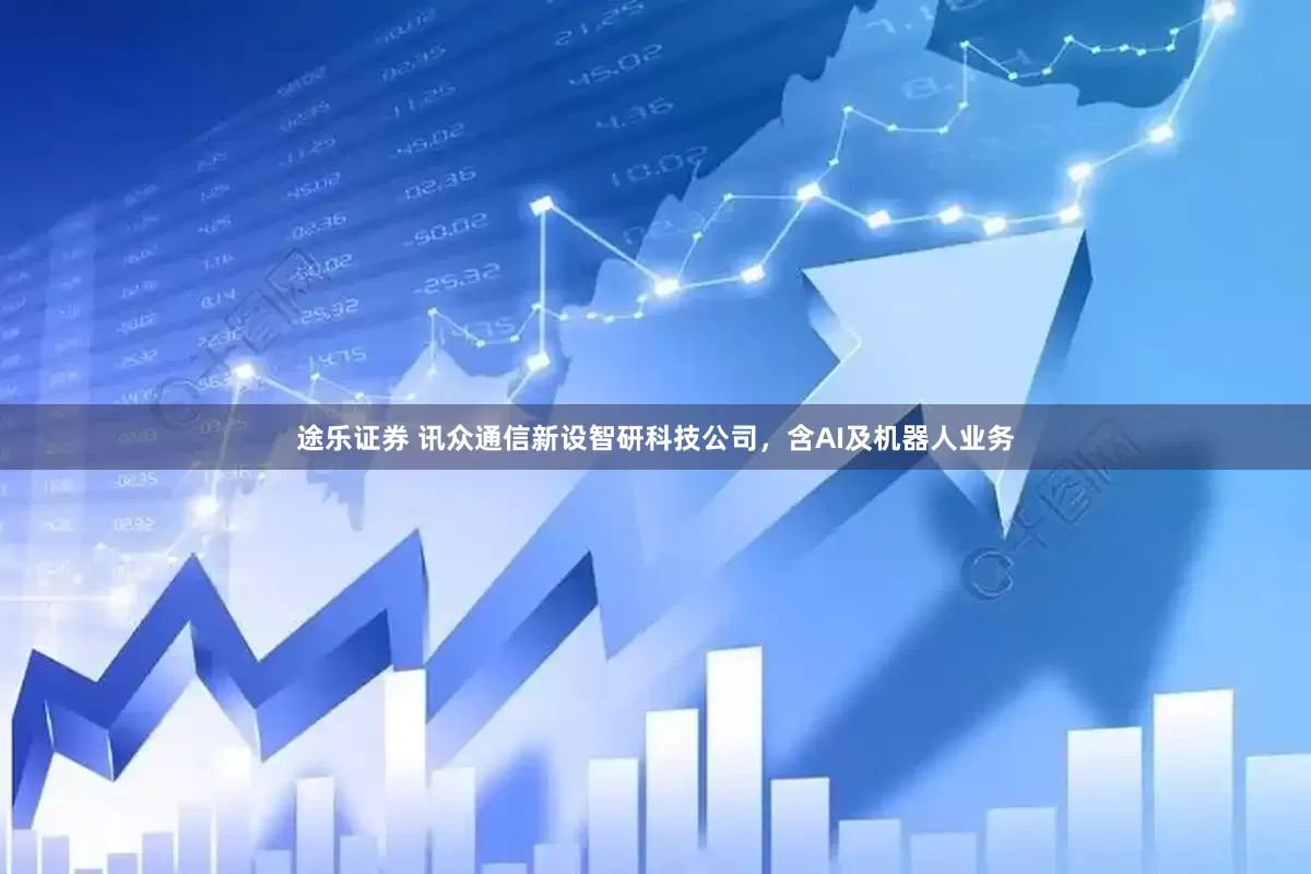途乐证券 讯众通信新设智研科技公司，含AI及机器人业务