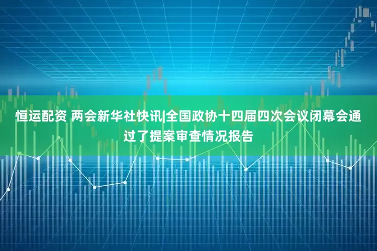 恒运配资 两会新华社快讯|全国政协十四届四次会议闭幕会通过了提案审查情况报告