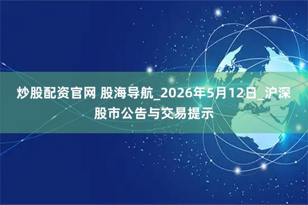 炒股配资官网 股海导航_2026年5月12日_沪深股市公告与交易提示