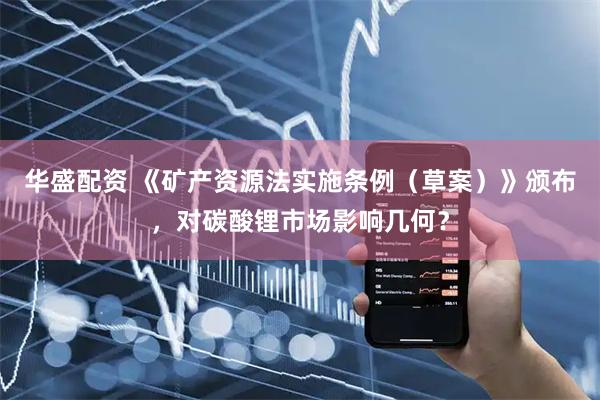 华盛配资 《矿产资源法实施条例（草案）》颁布，对碳酸锂市场影响几何？