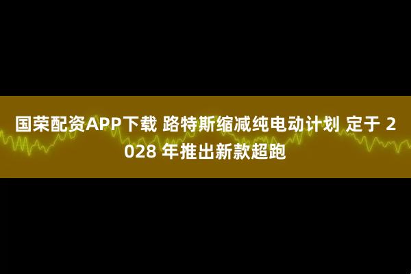 国荣配资APP下载 路特斯缩减纯电动计划 定于 2028 年推出新款超跑